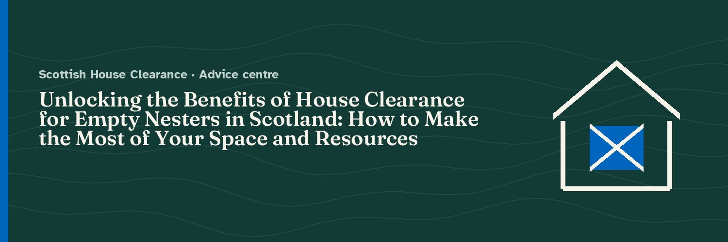 Unlocking the Benefits of House Clearance for Empty Nesters in Scotland: How to Make the Most of Your Space and Resources