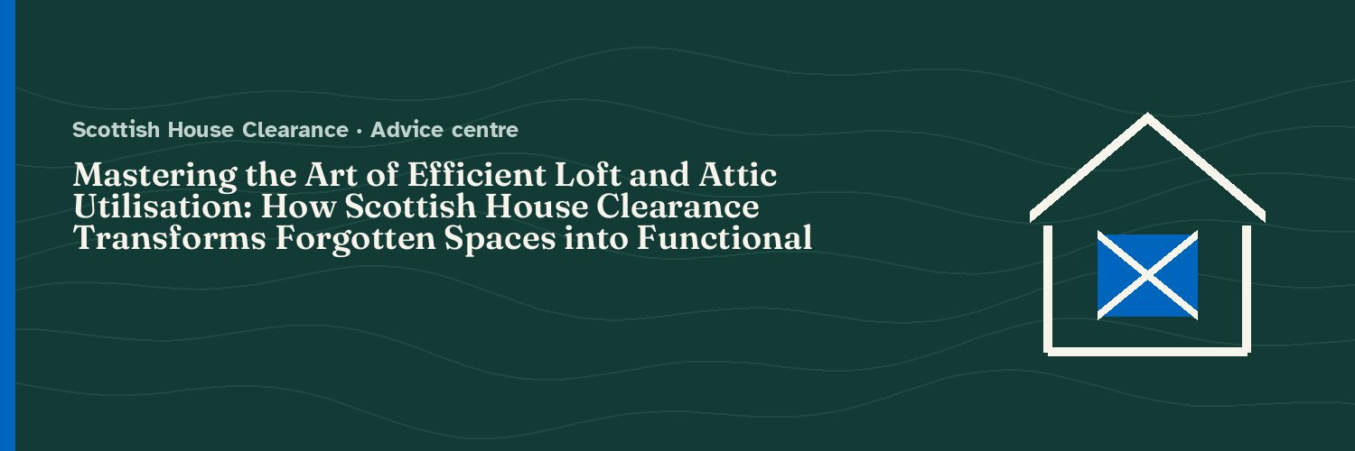 Mastering the Art of Efficient Loft and Attic Utilisation: How Scottish House Clearance Transforms Forgotten Spaces into Functional Havens